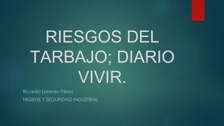 RIESGOS DEL
TARBAJO; DIARIO
VIVIR.
Ricardo Lorenzo Pérez
HIGIENE Y SEGURIDAD INDUSTRIAL
 