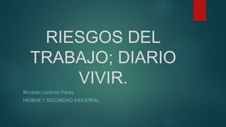 RIESGOS DEL
TRABAJO; DIARIO
VIVIR.
Ricardo Lorenzo Pérez
HIGIENE Y SEGURIDAD INDUSTRIAL
 
