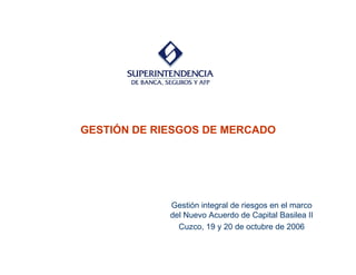 GESTIÓN DE RIESGOS DE MERCADO
Gestión integral de riesgos en el marco
del Nuevo Acuerdo de Capital Basilea II
Cuzco, 19 y 20 de octubre de 2006
 