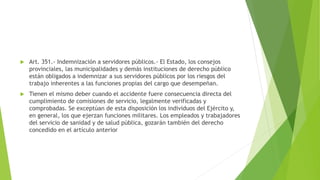  Art. 351.- Indemnización a servidores públicos.- El Estado, los consejos
provinciales, las municipalidades y demás instituciones de derecho público
están obligados a indemnizar a sus servidores públicos por los riesgos del
trabajo inherentes a las funciones propias del cargo que desempeñan.
 Tienen el mismo deber cuando el accidente fuere consecuencia directa del
cumplimiento de comisiones de servicio, legalmente verificadas y
comprobadas. Se exceptúan de esta disposición los individuos del Ejército y,
en general, los que ejerzan funciones militares. Los empleados y trabajadores
del servicio de sanidad y de salud pública, gozarán también del derecho
concedido en el artículo anterior
 