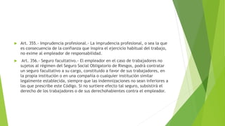  Art. 355.- Imprudencia profesional.- La imprudencia profesional, o sea la que
es consecuencia de la confianza que inspira el ejercicio habitual del trabajo,
no exime al empleador de responsabilidad.
 Art. 356.- Seguro facultativo.- El empleador en el caso de trabajadores no
sujetos al régimen del Seguro Social Obligatorio de Riesgos, podrá contratar
un seguro facultativo a su cargo, constituido a favor de sus trabajadores, en
la propia institución o en una compañía o cualquier institución similar
legalmente establecida, siempre que las indemnizaciones no sean inferiores a
las que prescribe este Código. Si no surtiere efecto tal seguro, subsistirá el
derecho de los trabajadores o de sus derechohabientes contra el empleador.
 