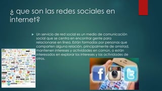 ¿ que son las redes sociales en
internet?
 Un servicio de red social es un medio de comunicación
social que se centra en encontrar gente para
relacionarse en línea. Están formadas por personas que
comparten alguna relación, principalmente de amistad,
mantienen intereses y actividades en común, o están
interesados en explorar los intereses y las actividades de
otros.
 