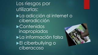 Los riesgos por
utilizarlas:
La adicción al internet o
ciberadicción
Contenidos
inapropiados
La información falsa
El ciberbullying o
ciberacoso
 