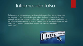 Información falsa
Es la que una persona con tal de perjudicar a otras pone cosas que
no son como por ejemplo buscar sobre distintas cosas, esto es muy
perjudicial ya que puede confundir mas a una persona, en el caso de
los niños o adolecentes al buscar tareas puede ser que la información
que busco no sea verdad haciendo que saquen una baja
calificación.
 