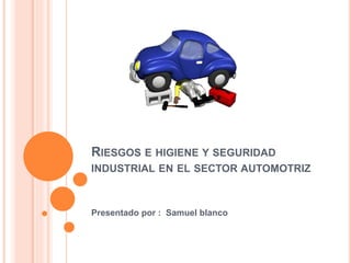 RIESGOS E HIGIENE Y SEGURIDAD
INDUSTRIAL EN EL SECTOR AUTOMOTRIZ
Presentado por : Samuel blanco
 