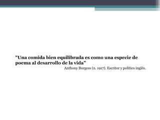"Una comida bien equilibrada es como una especie de
poema al desarrollo de la vida”
Anthony Burgess (n. 1917). Escritor y político inglés.
 