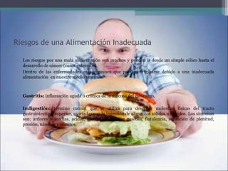 Riesgos de una Alimentación Inadecuada
• Los riesgos por una mala alimentación son muchos y pueden ir desde un simple cólico hasta el 
desarrollo de cáncer (casos extremos).
• Dentro  de  las  enfermedades  más  comunes  que  pueden  originarse  debido  a  una  inadecuada 
alimentación  en nuestro medio tenemos:
• Gastritis: inflamación aguda o crónica de la mucosa del estómago. 
• Indigestión:  término  común  que  se  utiliza  para  describir  molestias  físicas  del  tracto 
gastrointestinal superior, asociadas con la ingestión de alimentos sólidos o líquidos. Los síntomas 
son:  ardores  o  acedías,  acidez,  eructos,  distensión  gaseosa,  flatulencia,  sensación  de  plenitud, 
presión, náuseas y vómitos. 
 