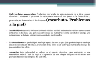 • Enfermedades carenciales: Producidos por la falta de algún nutriente en la dieta , como
vitaminas , minerales o proteínas .La enfermedad carencial más grave es la desnutrición ,
provocada por falta casi total de alimentos.(escorbuto. Problemas
a la piel)
• Malnutrición: estado o condición dietética causado por una insuficiencia o exceso de uno o más
nutrientes en la dieta. Una persona corre riesgo de malnutrición si la cantidad de energía y/o
nutrientes de la dieta no satisface sus necesidades nutricionales.
• Estreñimiento: Se produce por una baja ingesta de fibra y agua que quedada lugar a una baja
movilidad intestinal y dificulta la evacuación de las heces es un factor que incrementa el riesgo de
padecer cáncer de colon.
• Anorexia: Esta enfermedad se incluye en el aparato digestivo , pero realmente es una
enfermedad mental , que da lugar a la aparición de una imagen desajusta de sí mismo eso
provoca el rechazo de la ingesta del alimento.
 