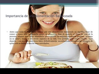 Importancia de una Alimentación Balanceada
• Antes que nada es importante aclarar que una alimentación balanceada no significa dejar de
comer o comer solo un pequeño grupo de alimentos. Sino de acuerdo al ritmo de vida de la
persona, adaptar una rutina alimenticia que le genere los mejores resultados posibles , primero
en su salud y luego en los demás aspectos de su vida. Una persona que trabaja, estudia, hace
deporte, y en muchos casos tiene hijos, definitivamente necesitará una alimentación diferente de
quien solo se dedica a una de estas actividades.
 