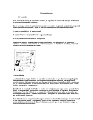 Riesgos eléctricos<br />Introducción.<br />En el ambiente de trabajo de la industria moderna, la seguridad del personal de trabajos eléctricos es la responsabilidad de cada trabajador.<br />Donde quiera que existan riesgos eléctricos para el personal, los equipos o la propiedad, su seguridad personal depende del entender y poner en practica tres elementos principales e importantes:<br />1.- los principios básicos de la electricidad.<br />2.- las condiciones y los procedimientos seguros de trabajo.<br />3.- la respuesta correcta durante las emergencias.<br />Este informe presenta los aspectos principales relacionados con la prevención de los peligros eléctricos a través del mantenimiento de condiciones seguras en el ambiente de trabajo, así como la utilización de practicas seguras al trabajar.<br />  - Generalidades.<br />La utilización de la energía eléctrica en casi todas las actividades en que el ser humano participa ha traído aparejado consecuentemente, una gran cantidad de riesgos eléctricos, que es necesario considerar con el objeto de no exponerse a ellos y evitar así la ocurrencia de lamentables accidentes, que no solo pueden destruir las instalaciones eléctricas, sino que en la mayoría de los casos causan también graves daños a las personas.<br />Como fuente de energía, la electricidad es mucho más ventajosa que el vapor u otros gases de fuerza motriz, no despide gases ni humos que contaminen el medio ambiente, es una de las “energías mas limpias”, etc. Pero, si al utilizarla no se adoptan las debidas precauciones, todas las bondades que puedan atribuírsele, pasan a ser letra muerta frente a la magnitud de los siniestros y a la destrucción que también puede ocasionar.<br />En el último tiempo sé a experimentado un gran adelanto en el control de los riesgos de la electricidad, ya que precisamente debido a esto siempre existirá un alto riesgo en la utilización, operación y conservación o mantenimiento, de dichas instalaciones, puesto que es aquí donde entra a jugar un papel importante el factor humano.<br />El control de estos riesgos no es imposible, pero no pensemos tampoco que resulta fácil. Aunque el desarrollo de la técnica nos permite hoy día llegar a controlar todas las eventuales condiciones inseguras que pudiéramos imaginar, y tener presente el máximo de precauciones para realizar las instalaciones a prueba de errores, quedara siempre exenta de todo control la actitud humana. Teniendo presente el peligro que ocurran accidentes de suma gravedad. Tomando en cuenta preferentemente la importancia del daño en el organismo humano cuando es afectado o expuesto innecesariamente a esta clase de riesgos.<br />No debe olvidarse que a un riesgo de accidente eléctrico no solamente están expuestos los profesionales, supervisores, operarios o empleados, sino también lo están las dueñas de casa al accionar cualquiera de los artefactos de uso domestico, los niños también, en su afán de jugar cometen errores y en la gran mayoría de los casos, cualquier persona que por desconocimiento de los peligros que desate la electricidad pone en riesgo la vida sin tener por qué.<br />Cabe entonces destacar, la enorme responsabilidad que recae en quien debe recepciones la instalación tanto en el sentido de no aceptar la existencia de ningún riesgo eléctrico que constituya una condición insegura, como así mismo preocuparse de que el personal adquiera los conocimientos necesarios para que no incurra en acciones inseguras atentando contra su seguridad, la del grupo de trabajo o la instalación en sí.<br />  - Manifestaciones de la electricidad como riesgo.<br />Ambiente seguro de trabajo.<br />La humedad:<br />Puede producir una trayectoria conductora de electricidad que puede causar un choque mortal.<br />Nunca trabaje cerca de a una fuente de electricidad si usted, sus alrededores, sus herramientas o sus vestimentas, están mojadas.<br />Mantenga al alcance una toalla para secarse las manos.<br />No trabaje a la intemperie si esta lloviendo.<br />Cámbiese de ropa o de zapatos o si estos se resultan mojados.<br />La atmósfera:<br />Asegúrese de que no hayan peligros atmosféricos en su área de trabajo tales como.<br />Partículas de polvo.<br />Vapores inflamables.<br />Exceso de oxigeno.<br />El escape de una chispa en estas condiciones podría causar una explosión o fuego. Ventile su área de trabajo para reducir la concentración de los peligros atmosféricos a un nivel seguro.<br />La iluminación:<br />La iluminación deficiente es un peligro muy común en muchos lugares de trabajo. Si no hay suficiente luz para trabajar seguramente, instale lamparas portátiles aprobadas.<br />Lugar de trabajo seguro.<br />Aprenda a reconocer y a corregir las condiciones peligrosas en su ambiente de trabajo, o sea todo lo que lo rodea, ya sea su área de trabajo, sus herramientas y equipos de protección, y aun la ropa que usted usa para trabajar.<br />Los avisos de seguridad y códigos de color.<br />Lea y siga todos los avisos colocados en su área de trabajo. Estos avisos lo pueden alertar acerca de peligros específicos, explicar el uso de los equipos de seguridad o darle instrucciones generales de seguridad:<br />El color de un piso, pieza de maquina o de un aviso puede decir mucho. Los usos más comunes de los colores son:<br />Rojo : para las barreras de detención o interruptores de emergencia.<br />Anaranjado : para partes de maquinarias expuestas que pueden ser peligrosas o para peligros eléctricos.<br />Amarillo : para áreas de precaución.<br />Verde: para la ubicación de los equipos de seguridad, tales como el botiquín de primeros auxilios o equipos de protección.<br />El mantenimiento.<br />Toda área de trabajo libre de peligros debe mantenerse limpia y en orden. Esta actividad diaria es responsabilidad de cada trabajador. Las reglas de mantenimiento incluyen:<br />Organizar eficientemente las herramientas y equipos.<br />Regresar cada cosa a su debido lugar después del uso.<br />Mantener el área de trabajo libre de trapos, basuras, etc.<br />Limpiar rápidamente todo derrame de sólido o liquido.<br />Mantener el piso en su área de trabajo completamente seco.<br />Riesgo de la electricidad estática.<br />Los riegos derivados de la electricidad estática son tanto a más comunes y frecuentes que los derivados de la electricidad industrial y paradojalmente, esta es una de las formas más desconocidas de las manifestaciones de energía eléctrica.<br />Riesgos eléctricos de uso médico.<br />Al referirnos a la electricidad de uso médico, estamos pensando sólo en las utilizaciones energéticas como radioterapia, radioscopia y algunas utilizaciones directas debidamente controladas como terapias sobre la base de la aplicación de electroshok o descargas.<br />La inadecuada utilización de estos equipos o su manipulación por personal no capacitado suficientemente, equipos defectuosos, exposiciones prolongadas o mal dosificadas, etc., puede ser la causa de graves trastornos biológicos y muchas veces el daño es irreparable. Riesgo que no solo puede amagar al paciente provocándole quemaduras internas y/o superficiales e incluso un sin numero de afecciones de carácter crónico que son citadas con toda precisión en publicaciones sobre radiaciones ionizantes. También compromete al personal que opera o manipula esta clase de equipos ya que esta igualmente expuesta al riesgo que ellos entrañan, tal es así que la legislación y las ordenanzas se han preocupado seriamente del problema, otorgando una serie de regalías de carácter compensatorio a los operadores y exigiendo un gran numero de condiciones y requisitos que deben reunir los recintos en que se disponen estos equipos, la cual como riego de exposición a las personas comunes es la mayor.<br />Ropa y equipos de protección personal.<br />Utilice siempre ropa apropiada para su trabajo. Su ropa debe ser practica y cómoda.<br />Recuerde estas reglas básicas:<br />Use un buen par de zapatos resistentes al aceite con suela y tacones antideslizantes.<br />No use la ropa que le quede demasiado apretada para no limitar su libertad de movimiento. Tampoco utilice ropa demasiado suelta. Ya que esta podría enredarce con los equipos o con algún objeto en un momento de emergencia.<br />Antes de comenzar a trabajar. Abotónese las mangas de la camisa. Quítese la corbata, al igual que cualquier cadena o bufanda.<br />Quítese toda prenda, anillo o reloj de metal. El oro y la plata son excelentes conductores de electricidad.<br />Si desea, utilice una correa para herramientas como las que usan los electricistas. Pero no permita que las herramientas cuelguen de sus estuches o de la correa, ya que estas podrían caer encima de equipos en funcionamiento entre contactos eléctricos.<br />Quítese siempre la correa de herramientas antes de trabajar en espacios muy angostos.<br />Equipos de protección personal.<br />Verifique que sus equipos de protección personal le bien ajustados, que estén limpios y guardados en el lugar apropiado. Cuando hablamos de los equipos de protección personal, nos referimos a:<br />Los cascos.<br />Los lentes de seguridad.<br />Los guantes de cucho.<br />Las botas aislantes.<br />Las cubiertas para los brazos.<br />Los artículos para escalar.<br />As correas de seguridad.<br />Operaciones seguras de los equipos.<br />Las herramientas.<br />Las herramientas descargadas, u operadas con descuido, son la causa directa de muchos accidentes eléctricos. Escoja siempre la herramienta apropiada para el trabajo que va a realizar y úsela correctamente.<br />Antes de comenzar cualquier trabajo, inspeccione todas sus herramientas para verificar que estén en buen estado, limpias, secas, libres de aceites o de depósitos de carbón. Nunca modifique las herramientas o equipos eléctricos sin autorización previa.<br />Las siguientes son algunas de las normas para las herramientas de mano:<br />Toda herramienta de mano debe tener aislamiento de fabrica en el punto de agarre.<br />No asuma que las herramientas aisladas son seguras para todo tipo de trabajo, especialmente al trabajar, con circuitos energizados.<br />No use ninguna herramienta con rajaduras, señales de desgaste o con grietas en su aislamiento.<br />Nunca trate de aislar la herramienta usted mismo.<br />Los reglamentos con respecto a las herramientas eléctricas incluyen:<br />Este tipo de herramientas debe cumplir con las normas del código nacional de electricidad que establecen el uso de cubiertas con doble aislamiento o contacto a tierra para cables eléctricos.<br />Inspeccionar la condición general de las herramientas para detectar desgaste o defectos.<br />Revisar las herramientas para verificar todas las barreras de seguridad y las cubiertas protectoras están en su lugar.<br />Inspeccionar todos los cables e interruptores eléctricos para detectar cortaduras, aislamiento rasgado, terminales expuestos y conexiones sueltas.<br />Los enchufes eléctricos y los cables de extensión.<br />Para evitar un incendio causado por un enchufe o un cable de extensión sobrecargados, recuerde estas reglas:<br />Verifique que todos los cables de extensión sean del tamaño y especificación correcta para la herramienta que esta utilizando<br />Use siempre toma corrientes con contacto a tierra y no los sobrecargue.<br />Nunca remueva el contacto a tierra de la toma corrientes para poder conectarlos a un enchufe de pared de dos ranuras.<br />Utilice siempre un adaptador de tomacorriente aprobado e instale el contacto a tierra apropiadamente.<br />No use mas de un adaptador por cada enchufe doble de pared.<br />Los medidores y los equipos de análisis.<br />Deben ser tratados como cualquier otra herramienta, por lo cual se deben aplicar las mismas reglas:<br />Escoja el equipo de análisis apropiado para el trabajo.<br />Use los procedimientos de prueba adecuados.<br />Nunca exceda las limitaciones del equipo de análisis.<br />Inspeccione los medidores y demás equipos de análisis con regularidad, para verificar que estén funcionando bien.<br />Revise las sondas y los cables de las sondas para detectar cualquier defecto.<br />Desenergise el circuito antes de conectarlos equipos de análisis. energise únicamente para leer las medidas y desenergise nuevamente para desconectar los equipos de análisis.<br />Las escalerillas.<br />Las normas de seguridad para trabajos con escalerillas incluyen:<br />El uso de escalerillas no conductoras, firmes y hechas de madera o de fibra de vidrio.<br />No utilizar escalerillas de aluminio, las cuales conducen electricidad.<br />Colocar las escalerillas de tal forma que no se deslicen o caigan.<br />Usar cubiertas de caucho para las patas de la escalerilla, las cuales añaden protección contra los choques y los resbalos.<br />3. - Accidente eléctricos típicos.<br />Los accidentes atribuibles a causas eléctricas pueden ser de dos tipos:<br />Accidentes producidos por circulación de corriente a través del cuerpo, o parte de él. (SHOK ELECTRICO).<br />Accidente sin que exista circulación de corriente a través del cuerpo.<br />Riesgos de accidentes sin circulación de corriente.<br />Los Riesgos eléctricos sin que exista circulación de corriente a través del cuerpo son múltiples. Entre los principales podemos señalar: quemaduras por proyección de metal fundido en un corto circuito, lesiones a la vista por arco eléctrico, lesiones traumáticas o mutantes producidas por la puesta en marcha intempestivas o reenergización in deseada de maquinaria eléctrica, etc.<br />Riesgos de accidentes con circulación de corriente.<br />Para que se produzca un accidente con circulación de corriente a través del cuerpo de él, debe cumplirse invariablemente la condición de que “cualquier parte o región del cuerpo de la persona se constituya en parte integrante de un circuito eléctrico o forme uno nuevo”, si esta condición no se cumple, no existe posibilidad de que ocurra un accidente de este tipo en esta premisa se basan las técnicas de prevención de accidentes y también métodos de trabajo como los de conservación de líneas de alta tensión energízadas.<br />Los riesgos principales que implica este tipo de accidentes son: muerte por fibrilación ventricular, muerte por paro respiratorio o cardíaco, lesión mortal o no producida por quemaduras internas, lesión mortal o no provocada por la acción tóxica de quemaduras extensas a la piel, lesión por destrucción de tejidos nerviosos, lesión traumática provocada por una contracción muscular violenta que incluso puede producir aceleraciones musculares y fracturas óseas, etc.<br />Otra clase de lesiones derivadas de un golpe eléctrico es las que resultan por ejemplo, cuando un obrero cae de un andamio o piso alto, después de haber entrado en contacto con un circuito eléctrico que le ha hecho perder el equilibrio. Esta clase de accidentes se debe a las contracciones musculares involuntarias, producidas por la electricidad.<br />Trabajos con circuitos energizados.<br />A veces no hay otra opción que trabajar en circuitos energizados, ya que el análisis y el mantenimiento no pueden hacerse de ninguna otra forma. Los peligros presentes al trabajar con circuitos energizados son tan serios que la única forma de trabajar con seguridad es aplicando todos los principios relacionados con este tipo de operaciones.<br />Protéjase a si mismo y a los demás.<br />Cada persona tiene un nivel distinto de resistencia al choque eléctrico. Esto significa que el mismo nivel de corriente puede causarle dolor a una persona o un choque fatal a otra.<br />- una corriente por debajo de 30 voltios ruede ser fatal.<br />Remueva los objetos agudos o cortantes del área de trabajo, además de cualquier cosa contra la cual puede ser arrojado o que lo puede hacer tropezar si recibe un choque eléctrico.<br />Limite el acceso a su área de trabajo con barreras y avisos.<br />Piense en la manera como usted va a escoger y utilizar sus herramientas, equipos de análisis y equipos de protección personal antes de comenzara trabajar.<br />Al trabajar en circuitos energizados, utilice únicamente herramientas eléctricas con doble aislamiento.<br />Conozca el voltaje y los niveles de frecuencia a los que puede ser expuesto para tomar las precauciones necesarias.<br />No asuma que no hay peligro únicamente porque el voltaje es bajo.<br />Conecte a tierra todas las superficies de trabajo.<br />Asegúrese de utilizar guantes de caucho aprobados en ambas manos.<br />Nunca trabaje solo con un circuito energizado. Asegúrese de que un observador este presente.<br />La regla de una sola mano.<br />Siga la regla de una sola mano al trabajar con circuitos eléctricos energizados, ya que de lo contrario, la electricidad que pasaría de un brazo a otro puede pasar a través de órganos vitales, causándole una parálisis o la muerte.<br />- trabaje con una sola mano y mantenga la otra mano hacia el lado o dentro de su bolsillo.<br />Factores técnicos.<br />Los factores técnicos que intervienen en un accidente eléctrico con circulación de corriente son: la intensidad de la corriente, el voltaje aplicado y la resistencia del cuerpo humano.<br />La mayoría de las personas posee una gran confusión sobre si es la intensidad de la corriente, o el voltaje aplicado, el factor que determina la gravedad del accidente eléctrico, al respecto debe dejar en claro que el factor decisivo es la intensidad de la corriente y no el voltaje.<br />Podemos citar a modo de ejemplo, que accidentes ocurridos en un mismo voltaje han producido casos fatales y otros solamente de carácter leve.<br />El cuerpo humano posee una resistencia propia que no es constante. La resistencia a la circulación de un flujo de corriente reside principalmente en la superficie de la piel. La piel dura, áspera, seca y callosas que ofrécese una resistencia relativamente elevada. En cambio la piel húmeda, delgada, suave, con peladuras o heridas presenta una resistencia notablemente inferior.<br />Una vencida la resistencia de la piel, la corriente fluye fácilmente por la sangre y tejidos internos del cuerpo.<br />La siguiente tabla de valores experimenta los promedios, nos da una referencia sobre las variaciones que experimenta la resistencia del cuerpo:<br />Piel seca 600.000 a 100.000 Ohm<br />Piel húmeda 10.000 a 1.000 Ohm<br />Interior del cuerpo, desde las manos<br />a los pies 600 a 400 Ohm<br />Cabeza, de oreja a oreja sin<br />Considerar la piel 100 Ohm (aprox.)<br />4. - efectos fisiológicos de la corriente eléctrica.<br />Generalmente cualquiera de los siguientes efectos de la corriente, puede causar lesiones al cuerpo humano e incluso la muerte.<br />  Contracción de los músculos del tórax, que imposibilita la respiración hasta el extremo de poder causar la muerte por asfixia, si se prolonga el paso de corriente por el cuerpo.<br />  Parálisis normal del sistema nervioso, lo que también puede interrumpir la respiración.<br />  Dislocación del ritmo normal del corazón. La circulación sanguínea se interrumpe y sobreviene la muerte, porque el corazón no puede recobrarse espontáneamente.<br />  Suspención del funcionamiento del corazón, por contracción de los músculos del tórax. En este caso el corazón puede volver a latir normalmente al separar la víctima del circuito eléctrico.<br />  Hemorragias y destrucción de los tejidos, nervios y músculos, a causa del calor que desarrolla el paso de una corriente muy intensa.<br />Efectos de la corriente eléctrica sobre el cuerpo humano.<br />Variables que intervienen en una electrocución: reanimación.<br />Estos efectos dependerán de una serie de factores o variables, entre los que podemos citar:<br />Tipos de corriente.<br />Intensidad.<br />Tiempo de contacto.<br />Resistencia del cuerpo.<br />Tensión.<br />Recorrido de la corriente a través del cuerpo.<br />Sideración de los centros nerviosos.<br />Durante el periodo de inhibición nerviosa, la respiración y secundariamente, la circulación, cesan dando lugar por algunos minutos a lesiones encefálicas graves. Para que este tipo de lesión se produzca, es necesario que la corriente eléctrica, o parte de ella, pase al bulbo.<br />Dato esencial es que esta inhibición es generalmente temporal. Luego de la prontitud con que se presentan los primeros auxilios y de su buena aplicación, dependerá que la víctima pueda mantenérsela en un estado de vida latente hasta que la desaparición de esta inhibición permita la vuelta a la normalidad de las funciones respiratorias y circulatorias.<br />Fibrilación ventricular.<br />Se caracteriza por una acción independiente de las fibras musculares del corazón que produce una contracción incoordinada. Entraña la supresión inmediata de la actividad fisiológica del corazón ya que no puede ejercer su función de hacer circular la sangre oxigenada y en particular de hacerla llegar al cerebro. De este modo se producen lesiones cerebrobulbares irreversibles en pocos minutos.<br />El organismo no esta capacitado para recuperarce por si mismo, y que conduce entre cinco y diez minutos, al cese definitivo de los movimientos cardiacos.<br />Las condiciones en que se pueda producir fibrilación ventricular son:<br />Que el trayecto de la corriente, comprometa al corazón.<br />Corriente eléctrica de intensidad comprendida entre 80 y 3.000 miliamperes.<br />Tetanización de los músculos.<br />Cuando un músculo esta expuesto a recibir una serie de excitaciones que lo obligan a contraerse varias veces en un tiempo relativamente breve, queda en un estado de contracción permanente llamado “ tétano “.<br />Si pensamos que los músculos reaccionan de acuerdo con estímulos eléctricos dados por el cerebro; una corriente industrial de 50 ciclos por segundo aplicada a un músculo producirá 100 potentes estímulos por segundo, como el músculo no puede seguir este tren de movimiento, se producirá su Tetanización, impidiéndole finalmente efectuar todo movimiento.<br />En contactos eléctricos con baja tensiones, la reacción del accidentado dependerá exclusivamente.<br />Seguridad en las practicas de trabajo.<br />Las practicas de trabajo poco seguras, constituyen la segunda causa de accidentes. Usted y su supervisor deben unir esfuerzos para implementar los procedimientos aprobados de trabajo seguro. Manténgase alerta. Trabaje de forma eficiente y sin apuros y piense siempre en las formas en que puede protegerce de los peligros.<br />El aseguramiento y la colocación de avisos.<br />Sé a comprobado que el usar los candados y avisos en los circuitos y equipos es una forma segura y efectiva de reducir los accidentes eléctricos.<br />Después de mover la palanca de desconexión a la posición de apagado coloque un aviso.<br />Aplique el candado de tal forma que este asegure la parte desenergizada y que evite una energización accidental.<br />Todo aviso debe advertir por escrito que esta terminantemente prohibido el remover los avisos sin la debida autorización.<br />Si no se puede colocar un candado, tome medidas de seguridad adicionales tales como el remover un fusible, bloquear un interruptor de control o el abrir un elemento de desconexión adicional.<br />Utilice el equipo de análisis adecuado debidamente conectado a tierra, al igual que los procedimientos correctos de análisis para verificar la ausencia de corriente o la presencia de carga eléctrica almacenada.<br />Descargue cuidadosamente el voltaje almacenado o en los capacitadores usando los cables de contacto a tierra y las técnicas apropiadas. El manual de servicios del fabricante debe proveer los procedimientos correctos para descargar cada sistema.<br />Nunca toque un equipo para averiguar si hay electricidad almacenada en un circuito desconectado. Si tiene alguna duda, consulte con un representante de seguridad de la compañía o con su supervisor, antes de proceder.<br />Los avisos y candados pueden ser removidos únicamente por la persona que lo instalo, o por el supervisor de dicha persona.<br />El supervisor puede designar a una persona calificada, para que remueva un aviso o un candado si esta seguro que el equipo a sido restaurado a una condición segura de operación, y la persona que aplico el candado o el aviso a sido notificada. Esta persona debe ser informada antes de que se realice cualquier trabajo en el equipo.<br />La persona calificada<br />Una persona calificada es un trabajador con entrenamiento formal en el reconocimiento de los peligros, las practicas seguras de trabajo y el conocimiento hambiental del área de trabajo. Esta persona no debe estar entrenada únicamente en el equipo, sino que también debe estar familiarizado con la construcción y operación del equipo involucrado en el trabajo. Es posible ser una persona calificada en cierto tipo de equipos y no en otros.<br />Esta persona puede estar encargada de:<br />Trabajar en circuitos energizados o en equipos localizados a tres metros de distancia de cables eléctricos energizados<br />Usar equipos de análisis en elementos de circuitos y partes, además de realizar trabajos peligrosos para los cuales esta calificado.<br />Los supervisores deben verificar que el personal a sido entrenado y que esta calificado para efectuar el trabajo asignado. Si un supervisor sospecha que un trabajador no esta calificado para efectuar un trabajo, el supervisor debe reportarlo a un superior.<br />La regla de los tres metros.<br />Los trabajadores que no estén tan calificados para trabajar cerca a los cables eléctricos expuestos, ya sean energizados o decenergizados, deben mantenerce a una distancia mínimo de tres metros de todo equipo desprotegido.<br />Los vehículos y los equipos mecánicos deben mantener una distancia de tres metros.<br />Los podadores de arboles deben conocer y entender la construcción y el funcionamiento de los cables de luz para evitar hacer un contacto accidental con un cable de luz o cortarlo<br />6 - Como proceder en caso de accidentes.<br />Los principales pasos a seguir en caso de ocurrir un shok eléctrico, es precisó fijar el concepto de muerte real y que podemos diferenciar de ella, a la muerte aparente, que es lo que se pretende con los métodos de reanimación.<br />De las manifestaciones visibles de la vida oculta; en un estado en el cual los signos de la vida, principalmente los cambios nutritivos y la excitabilidad, parecen faltar. en el estado de muerte aparente no se percibe la actividad cardiaca ni la respiración, sin que ello signifique la detención definitiva de la vida celular.<br />De las manifestaciones visibles de la vida, es la consciencia la que desaparece primero: a continuación se suspende la respiración, mientras las contracciones cardiacas suelen persistir algún tiempo.<br />Los signos de una muerte definitiva son :<br />- el enfriamiento del cuerpo.<br />- la rigidez.<br />- las livideses cadavéricas.<br />Todos aquellos científicos que han estudiado los mecanismos de la muerte por electrocución, consideran que cuando se produce una perdida del conocimiento en el momento del accidente, esta muerte aparente no conduce a una muerte real sino que después de un tiempo determinado.<br />De lo anteriormente expuesto, podemos concluir que, el tiempo que existe entre la muerte aparente y la muerte real, definido comúnmente como “ muerte clínica “, es cuando se debe actuar oportunamente lograr la reanimación del electrocutado.<br />7 - Acciones que deben realizarse en caso de ocurrir un accidente.<br />a) Retire a la persona accidentada tanto pronto como sea posible, del lugar o sitio en que está recibiendo la energía eléctrica, teniendo en cuenta no tocar a la víctima, utilizar piezas de madera o paños seco, si es posible corte la energía eléctrica.<br />b) Si el accidente es en alta tensión, hay que desconectar de inmediato la energía. no se debe actuar hasta no tener la certeza de que los equipos o líneas están decenergizadas.<br />c) Mande a avisar a la oficina de la empresa o mande a buscar un medico.<br />d) Evite aglomeraciones de personas en torno al accidentado.<br />e) Preste los primeros auxilios adecuados lo mas pronto posible.<br />f) No suspenda las aplicación de los métodos de resucitación hasta que un facultativo lo determine así, a menos que el accidentado de francas muestras de recuperación.<br />g) Abrigue el cuerpo de la víctima y de masajes para evitar que se enfrié.<br />h) No suministre bebidas alcohólicas, estimulantes de ninguna clase, ni bebidas o alimentos.<br />8 - Como prevenir el shok eléctrico.<br />Hemos explicado el riesgo eléctrico propiamente tal y su efecto fisiológico. a continuación se indicara la manera de prevenir esta clase de accidente.<br />Dijimos que una persona recibe un shok eléctrico cuando cualquier región de su cuerpo llega a ser parte de un circuito eléctrico.<br />Esto mismo dicho de otra manera significa que una persona no recibe un shok eléctrico si cualquiera región de su cuerpo no llega a formar parte de un circuito eléctrico.<br />- Un maestro electricista, que mediante un alicate no debidamente aislado y no este parado sobre un piso aislado, sino directamente sobre la tierra y sin ningún elemento de seguridad, la corriente pasa a través del alicate hacia la mano, sigue por el cuerpo y se descarga a tierra por los pies. esta persona se esta electrocutando y para salvarla, hay que sacarla de este circuito.<br />¿ Cómo sacarla ? y ¿ Que hay que hacer ?<br />Antes de hacer cualquier movimiento u ordenar la intervención para sacar la víctima es necesario recordar lo que se señala en el punto anterior.<br />“ Jamas se debe tomar a una<br />persona que esta en contacto<br />con conductores energizados “<br />Esta frase es la base, el fundamento para auxiliar a una persona que se esta electrocutando. son innumerables los accidentes eléctricos en los que a ávido que lamentar varias muertes por no conocer este principio.<br />A continuación se indicaran algunos casos de posible electrocución y las medidas a tomar para auxiliar a la víctima.<br />a) Persona electrocutándose al tocar un conductor desnudo energizado.<br />A pesar que el titulo indica conductor desnudo es aplicable también el caso del conductor forrado con mala aislación o bien con aislación insuficiente.<br />Para socorrer el accidentado, lo primero que se debe hacer es cortar el suministro de energía, actuando en los interruptores, produciendo cortocircuito. para que la persona que esta socorriendo al afectado no pase a formar parte del circuito eléctrico.<br />Para evitar accidentes de este tipo, existen diversos reglamentos y procedimientos de trabajo que establecen las normas a seguir.<br />Referente a conductores con aislación dañada o en mal estado, se debe revisar periódicamente este material y repararlo oportunamente.<br />Como un aporte a la seguridad del hogar, se invita a revisar los conductores que alimentan las lamparas de velador, la estufa eléctrica, el refrigerador, la juguera y demás artefactos eléctricos de la casa.<br />b) Personas electrocutándose al hacer puente entre fase y neutro o entre fase y fase.<br />Como se puede presumir en este caso a las personas a pesar de estar parados sobre un elemento aislante, les circula corriente por los brazos. en este caso la corriente no fluye hacia tierra, sino que pasa hacia el neutro, o a la otra fase, por manos y brazos del accidentado, o cualquiera parte del cuerpo que hagan contacto.<br />Para salvar y atender a la víctima se debe proceder de la misma manera explicada en el caso anterior.<br />c) Personas electrocutándose al hacer puente en una fase o en un neutro.<br />Para salvar a los accidentados en este caso, se procede y se toman las mismas precauciones indicadas en los párrafos anteriores.<br />Finalmente se puede expresar que para evitar accidentes eléctricos es necesario que se cumplan los siguientes requisitos:<br />- Material en buen estado y fabricado de acuerdo a las normas establecidas.<br />- Conservación de los materiales, los equipos y las instalaciones en buenas condiciones.<br />- Procedimientos de trabajo debidamente autorizados, incluyendo en ellos disposiciones tanto para situaciones de rutina como de emergencia.<br />- Conocimientos básicos de electricidad para comprender adecuadamente las intrusiones que se den para cada trabajo.<br />9 - Causas de los accidentes eléctricos.<br />En general, podemos decir que los accidentes eléctricos tienen su origen, en uno, o en la ocurrencia, de los suficientes factores:<br />- Por acciones inseguras de las personas<br />- Por condiciones<br />- Por acciones inseguras de terceros<br />A continuación enumeraremos algunas situaciones típicas que constituyen riesgos agrupados de acuerdo con la clasificación anterior:<br />a.- Condiciones inseguras.<br />a) Uso de materiales inadecuados en las instalaciones<br />b) Falta de conexión a tierra en artefactos o equipos<br />c) Aislación dañada en los conductores<br />d) Circuitos sobrecargados<br />e) Artefactos eléctricos de uso domestico en malas condiciones.<br />b.- Acciones inseguras de personas.<br />a) Desconocimiento absoluto, sobre riesgos eléctricos<br />b) Uso indebido o inapropiado de equipos y artefactos eléctricos<br />c) No utilizar ningún elemento de protección, ni adoptar las medidas de seguridad requeridas para cada caso.<br />d) trabajadores en estado de intemperancia<br />e) concepto equivocado de lo que es valentía<br />f) juego del volantín. en algunos casos se llega a utilizar conductores finos de cobre en ves de hilo.<br />c.- por acciones inseguras de terceros.<br />a) robos de corrientes, se utilizan conductores inadecuados y se producen sobre cargas y desequilibrios considerables, en los circuitos.<br />b) poda de arboles, cercanos a líneas eléctricas<br />c) roces a fuego cerca o debajo de líneas eléctricas<br />d) accidentes de transito, choque de postes.<br />Conclusiones.<br />Podemos señalar que, solamente conociendo los riesgos eléctricos podemos evitar el accidente eléctrico.<br />Todos quieren terminar su trabajo, pero al trabajar con la electricidad, es muy importante el no olvidar los aspectos básicos de la seguridad.<br />Las condiciones de trabajo seguras, los procedimientos seguros de trabajo y su nivel de responsabilidad personal son la mejor forma de evitar el choque eléctrico. Los accidentes no tienen que suceder siguiendo estas simples normas:<br />Acostúmbrese a mantenerse alerta.<br />Si ve algo sospechoso, investíguelo.<br />Si no conoce un procedimiento, contrate a alguien que si lo sepa.<br />Las preguntas con respuesta a la electricidad nunca son una perdida de tiempo.<br />1<br />Estos efectos dependerán de una serie de factores o variables, entre los que podemos citar:<br />Tipos de corriente.<br />Intensidad.<br />Tiempo de contacto.<br />Resistencia del cuerpo.<br />Tensión.<br />Recorrido de la corriente a través del cuerpo.<br />Sideración de los centros nerviosos.<br />Durante el periodo de inhibición nerviosa, la respiración y secundariamente, la circulación, cesan dando lugar por algunos minutos a lesiones encefálicas graves. Para que este tipo de lesión se produzca, es necesario que la corriente eléctrica, o parte de ella, pase al bulbo.<br />Dato esencial es que esta inhibición es generalmente temporal. Luego de la prontitud con que se presentan los primeros auxilios y de su buena aplicación, dependerá que la víctima pueda mantenérsela en un estado de vida latente hasta que la desaparición de esta inhibición permita la vuelta a la normalidad de las funciones respiratorias y circulatorias.<br />Fibrilación ventricular.<br />Se caracteriza por una acción independiente de las fibras musculares del corazón que produce una contracción incoordinada. Entraña la supresión inmediata de la actividad fisiológica del corazón ya que no puede ejercer su función de hacer circular la sangre oxigenada y en particular de hacerla llegar al cerebro. De este modo se producen lesiones cerebrobulbares irreversibles en pocos minutos.<br />El organismo no esta capacitado para recuperarce por si mismo, y que conduce entre cinco y diez minutos, al cese definitivo de los movimientos cardiacos.<br />Las condiciones en que se pueda producir fibrilación ventricular son:<br />Que el trayecto de la corriente, comprometa al corazón.<br />Corriente eléctrica de intensidad comprendida entre 80 y 3.000 miliamperes.<br />Tetanización de los músculos.<br />Cuando un músculo esta expuesto a recibir una serie de excitaciones que lo obligan a contraerse varias veces en un tiempo relativamente breve, queda en un estado de contracción permanente llamado “ tétano “.<br />Si pensamos que los músculos reaccionan de acuerdo con estímulos eléctricos dados por el cerebro; una corriente industrial de 50 ciclos por segundo aplicada a un músculo producirá 100 potentes estímulos por segundo, como el músculo no puede seguir este tren de movimiento, se producirá su Tetanización, impidiéndole finalmente efectuar todo movimiento.<br />En contactos eléctricos con baja tensiones, la reacción del accidentado dependerá exclusivamente.<br />Seguridad en las practicas de trabajo.<br />Las practicas de trabajo poco seguras, constituyen la segunda causa de accidentes. Usted y su supervisor deben unir esfuerzos para implementar los procedimientos aprobados de trabajo seguro. Manténgase alerta. Trabaje de forma eficiente y sin apuros y piense siempre en las formas en que puede protegerce de los peligros.<br />El aseguramiento y la colocación de avisos.<br />Sé a comprobado que el usar los candados y avisos en los circuitos y equipos es una forma segura y efectiva de reducir los accidentes eléctricos.<br />Después de mover la palanca de desconexión a la posición de apagado coloque un aviso.<br />Aplique el candado de tal forma que este asegure la parte desenergizada y que evite una energización accidental.<br />Todo aviso debe advertir por escrito que esta terminantemente prohibido el remover los avisos sin la debida autorización.<br />Si no se puede colocar un candado, tome medidas de seguridad adicionales tales como el remover un fusible, bloquear un interruptor de control o el abrir un elemento de desconexión adicional.<br />Utilice el equipo de análisis adecuado debidamente conectado a tierra, al igual que los procedimientos correctos de análisis para verificar la ausencia de corriente o la presencia de carga eléctrica almacenada.<br />Descargue cuidadosamente el voltaje almacenado o en los capacitadores usando los cables de contacto a tierra y las técnicas apropiadas. El manual de servicios del fabricante debe proveer los procedimientos correctos para descargar cada sistema.<br />Nunca toque un equipo para averiguar si hay electricidad almacenada en un circuito desconectado. Si tiene alguna duda, consulte con un representante de seguridad de la compañía o con su supervisor, antes de proceder.<br />Los avisos y candados pueden ser removidos únicamente por la persona que lo instalo, o por el supervisor de dicha persona.<br />El supervisor puede designar a una persona calificada, para que remueva un aviso o un candado si esta seguro que el equipo a sido restaurado a una condición segura de operación, y la persona que aplico el candado o el aviso a sido notificada. Esta persona debe ser informada antes de que se realice cualquier trabajo en el equipo.<br />La persona calificada<br />Una persona calificada es un trabajador con entrenamiento formal en el reconocimiento de los peligros, las practicas seguras de trabajo y el conocimiento hambiental del área de trabajo. Esta persona no debe estar entrenada únicamente en el equipo, sino que también debe estar familiarizado con la construcción y operación del equipo involucrado en el trabajo. Es posible ser una persona calificada en cierto tipo de equipos y no en otros.<br />Esta persona puede estar encargada de:<br />Trabajar en circuitos energizados o en equipos localizados a tres metros de distancia de cables eléctricos energizados<br />Usar equipos de análisis en elementos de circuitos y partes, además de realizar trabajos peligrosos para los cuales esta calificado.<br />Los supervisores deben verificar que el personal a sido entrenado y que esta calificado para efectuar el trabajo asignado. Si un supervisor sospecha que un trabajador no esta calificado para efectuar un trabajo, el supervisor debe reportarlo a un superior.<br />La regla de los tres metros.<br />Los trabajadores que no estén tan calificados para trabajar cerca a los cables eléctricos expuestos, ya sean energizados o decenergizados, deben mantenerce a una distancia mínimo de tres metros de todo equipo desprotegido.<br />Los vehículos y los equipos mecánicos deben mantener una distancia de tres metros.<br />Los podadores de arboles deben conocer y entender la construcción y el funcionamiento de los cables de luz para evitar hacer un contacto accidental con un cable de luz o cortarlo<br />6 - Como proceder en caso de accidentes.<br />Los principales pasos a seguir en caso de ocurrir un shok eléctrico, es precisó fijar el concepto de muerte real y que podemos diferenciar de ella, a la muerte aparente, que es lo que se pretende con los métodos de reanimación.<br />De las manifestaciones visibles de la vida oculta; en un estado en el cual los signos de la vida, principalmente los cambios nutritivos y la excitabilidad, parecen faltar. en el estado de muerte aparente no se percibe la actividad cardiaca ni la respiración, sin que ello signifique la detención definitiva de la vida celular.<br />De las manifestaciones visibles de la vida, es la consciencia la que desaparece primero: a continuación se suspende la respiración, mientras las contracciones cardiacas suelen persistir algún tiempo.<br />Los signos de una muerte definitiva son :<br />- el enfriamiento del cuerpo.<br />- la rigidez.<br />- las livideses cadavéricas.<br />Todos aquellos científicos que han estudiado los mecanismos de la muerte por electrocución, consideran que cuando se produce una perdida del conocimiento en el momento del accidente, esta muerte aparente no conduce a una muerte real sino que después de un tiempo determinado.<br />De lo anteriormente expuesto, podemos concluir que, el tiempo que existe entre la muerte aparente y la muerte real, definido comúnmente como “ muerte clínica “, es cuando se debe actuar oportunamente lograr la reanimación del electrocutado.<br />7 - Acciones que deben realizarse en caso de ocurrir un accidente.<br />a) Retire a la persona accidentada tanto pronto como sea posible, del lugar o sitio en que está recibiendo la energía eléctrica, teniendo en cuenta no tocar a la víctima, utilizar piezas de madera o paños seco, si es posible corte la energía eléctrica.<br />b) Si el accidente es en alta tensión, hay que desconectar de inmediato la energía. no se debe actuar hasta no tener la certeza de que los equipos o líneas están decenergizadas.<br />c) Mande a avisar a la oficina de la empresa o mande a buscar un medico.<br />d) Evite aglomeraciones de personas en torno al accidentado.<br />e) Preste los primeros auxilios adecuados lo mas pronto posible.<br />f) No suspenda las aplicación de los métodos de resucitación hasta que un facultativo lo determine así, a menos que el accidentado de francas muestras de recuperación.<br />g) Abrigue el cuerpo de la víctima y de masajes para evitar que se enfrié.<br />h) No suministre bebidas alcohólicas, estimulantes de ninguna clase, ni bebidas o alimentos.<br />8 - Como prevenir el shok eléctrico.<br />Hemos explicado el riesgo eléctrico propiamente tal y su efecto fisiológico. a continuación se indicara la manera de prevenir esta clase de accidente.<br />Dijimos que una persona recibe un shok eléctrico cuando cualquier región de su cuerpo llega a ser parte de un circuito eléctrico.<br />Esto mismo dicho de otra manera significa que una persona no recibe un shok eléctrico si cualquiera región de su cuerpo no llega a formar parte de un circuito eléctrico.<br />- Un maestro electricista, que mediante un alicate no debidamente aislado y no este parado sobre un piso aislado, sino directamente sobre la tierra y sin ningún elemento de seguridad, la corriente pasa a través del alicate hacia la mano, sigue por el cuerpo y se descarga a tierra por los pies. esta persona se esta electrocutando y para salvarla, hay que sacarla de este circuito.<br />¿ Cómo sacarla ? y ¿ Que hay que hacer ?<br />Antes de hacer cualquier movimiento u ordenar la intervención para sacar la víctima es necesario recordar lo que se señala en el punto anterior.<br />“ Jamas se debe tomar a una<br />persona que esta en contacto<br />con conductores energizados “<br />Esta frase es la base, el fundamento para auxiliar a una persona que se esta electrocutando. son innumerables los accidentes eléctricos en los que a ávido que lamentar varias muertes por no conocer este principio.<br />A continuación se indicaran algunos casos de posible electrocución y las medidas a tomar para auxiliar a la víctima.<br />a) Persona electrocutándose al tocar un conductor desnudo energizado.<br />A pesar que el titulo indica conductor desnudo es aplicable también el caso del conductor forrado con mala aislación o bien con aislación insuficiente.<br />Para socorrer el accidentado, lo primero que se debe hacer es cortar el suministro de energía, actuando en los interruptores, produciendo cortocircuito. para que la persona que esta socorriendo al afectado no pase a formar parte del circuito eléctrico.<br />Para evitar accidentes de este tipo, existen diversos reglamentos y procedimientos de trabajo que establecen las normas a seguir.<br />Referente a conductores con aislación dañada o en mal estado, se debe revisar periódicamente este material y repararlo oportunamente.<br />Como un aporte a la seguridad del hogar, se invita a revisar los conductores que alimentan las lamparas de velador, la estufa eléctrica, el refrigerador, la juguera y demás artefactos eléctricos de la casa.<br />b) Personas electrocutándose al hacer puente entre fase y neutro o entre fase y fase.<br />Como se puede presumir en este caso a las personas a pesar de estar parados sobre un elemento aislante, les circula corriente por los brazos. en este caso la corriente no fluye hacia tierra, sino que pasa hacia el neutro, o a la otra fase, por manos y brazos del accidentado, o cualquiera parte del cuerpo que hagan contacto.<br />Para salvar y atender a la víctima se debe proceder de la misma manera explicada en el caso anterior.<br />c) Personas electrocutándose al hacer puente en una fase o en un neutro.<br />Para salvar a los accidentados en este caso, se procede y se toman las mismas precauciones indicadas en los párrafos anteriores.<br />Finalmente se puede expresar que para evitar accidentes eléctricos es necesario que se cumplan los siguientes requisitos:<br />- Material en buen estado y fabricado de acuerdo a las normas establecidas.<br />- Conservación de los materiales, los equipos y las instalaciones en buenas condiciones.<br />- Procedimientos de trabajo debidamente autorizados, incluyendo en ellos disposiciones tanto para situaciones de rutina como de emergencia.<br />- Conocimientos básicos de electricidad para comprender adecuadamente las intrusiones que se den para cada trabajo.<br />9 - Causas de los accidentes eléctricos.<br />En general, podemos decir que los accidentes eléctricos tienen su origen, en uno, o en la ocurrencia, de los suficientes factores:<br />- Por acciones inseguras de las personas<br />- Por condiciones<br />- Por acciones inseguras de terceros<br />A continuación enumeraremos algunas situaciones típicas que constituyen riesgos agrupados de acuerdo con la clasificación anterior:<br />a.- Condiciones inseguras.<br />a) Uso de materiales inadecuados en las instalaciones<br />b) Falta de conexión a tierra en artefactos o equipos<br />c) Aislación dañada en los conductores<br />d) Circuitos sobrecargados<br />e) Artefactos eléctricos de uso domestico en malas condiciones.<br />b.- Acciones inseguras de personas.<br />a) Desconocimiento absoluto, sobre riesgos eléctricos<br />b) Uso indebido o inapropiado de equipos y artefactos eléctricos<br />c) No utilizar ningún elemento de protección, ni adoptar las medidas de seguridad requeridas para cada caso.<br />d) trabajadores en estado de intemperancia<br />e) concepto equivocado de lo que es valentía<br />f) juego del volantín. en algunos casos se llega a utilizar conductores finos de cobre en ves de hilo.<br />c.- por acciones inseguras de terceros.<br />a) robos de corrientes, se utilizan conductores inadecuados y se producen sobre cargas y desequilibrios considerables, en los circuitos.<br />b) poda de arboles, cercanos a líneas eléctricas<br />c) roces a fuego cerca o debajo de líneas eléctricas<br />d) accidentes de transito, choque de postes.<br />Conclusiones.<br />Podemos señalar que, solamente conociendo los riesgos eléctricos podemos evitar el accidente eléctrico.<br />Todos quieren terminar su trabajo, pero al trabajar con la electricidad, es muy importante el no olvidar los aspectos básicos de la seguridad.<br />Las condiciones de trabajo seguras, los procedimientos seguros de trabajo y su nivel de responsabilidad personal son la mejor forma de evitar el choque eléctrico. Los accidentes no tienen que suceder siguiendo estas simples normas:<br />Acostúmbrese a mantenerse alerta.<br />Si ve algo sospechoso, investíguelo.<br />Si no conoce un procedimiento, contrate a alguien que si lo sepa.<br />Las preguntas con respuesta a la electricidad nunca son una perdida de tiempo.<br />