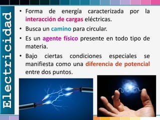 Electricidad • Forma de energía caracterizada por la
interacción de cargas eléctricas.
• Busca un camino para circular.
• Es un agente físico presente en todo tipo de
materia.
• Bajo ciertas condiciones especiales se
manifiesta como una diferencia de potencial
entre dos puntos.
 