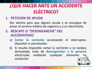 1. PETICION DE AYUDA
Dar alarma para que alguien acuda y se encargue de
avisar al servicio médico de urgencia y a un electricista.
2. RESCATE O “DESENGANCHE” DEL
ACCIDENTADO
a) Cortar la corriente accionando el interruptor,
disyuntor o seccionador.
b) Si resulta imposible cortar la corriente o se tardara
demasiado, trate de desenganchar a la persona
electrizada mediante cualquier elemento no
conductor.
 