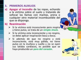 3. PRIMEROS AUXILIOS
a) Apagar el incendio de las ropas, echando
a la víctima sobre el suelo y tratando de
sofocar las llamas con mantas, arena o
cualquier otro material incombustible del
que se disponga.
b) Reanimación
 Si la víctima está inconsciente pero respira
y tiene pulso, se trata de un simple shock.
 Si la víctima esta inconsciente y no respira,
se debe aplicar respiración boca a boca.
 Si además de que no respira y está
inconsciente, está muy pálida, no tiene
pulso en la muñeca y cuello y no se oyen
sus latidos cardíacos, es posible que se
haya producido un paro del corazón.
 