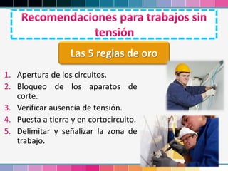 1. Apertura de los circuitos.
2. Bloqueo de los aparatos de
corte.
3. Verificar ausencia de tensión.
4. Puesta a tierra y en cortocircuito.
5. Delimitar y señalizar la zona de
trabajo.
Las 5 reglas de oro
 