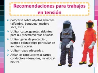  Colocarse sobre objetos aislantes
(alfombra, banqueta, madera
seca, etc.).
 Utilizar casco, guantes aislantes
para B.T. y herramientas aisladas.
 Utilizar gafas de protección,
cuando exista riesgo particular de
accidente ocular.
 Utilizar ropas adecuadas.
 Aislar los conductores o partes
conductoras desnudas, incluido el
neutro.
 