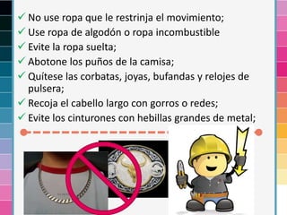  No use ropa que le restrinja el movimiento;
 Use ropa de algodón o ropa incombustible
 Evite la ropa suelta;
 Abotone los puños de la camisa;
 Quítese las corbatas, joyas, bufandas y relojes de
pulsera;
 Recoja el cabello largo con gorros o redes;
 Evite los cinturones con hebillas grandes de metal;
 