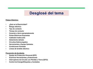 Desglosé del tema
Peligro Eléctrico:
• ¿Qué es la Electricidad?
• Riesgo eléctrico
• Tipo de contacto
• Tiempo de contacto
• Conectar a tierra apropiadamente
• Partes Eléctricas Expuestas
• Cableado Inadecuado
• Aislamiento dañado
• Circuitos Sobrecargados
• Herramientas y Equipo Dañados
• Condiciones húmedas
• Líneas de tendido eléctrico
Prevención de Accidente:
• Equipo de Protección Personal (EPP)
• Examinar Herramientas y Extensiones
• Interruptores de Circuito con Pérdida a Tierra (GFCI)
• Control de Energía/Etiquetas y Candados
 