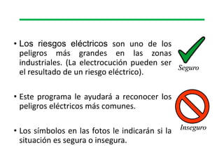 • Los riesgos eléctricos son uno de los
peligros más grandes en las zonas
industriales. (La electrocución pueden ser
el resultado de un riesgo eléctrico).
• Este programa le ayudará a reconocer los
peligros eléctricos más comunes.
• Los símbolos en las fotos le indicarán si la
situación es segura o insegura.
Seguro
Inseguro
 