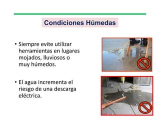Condiciones Húmedas
• Siempre evite utilizar
herramientas en lugares
mojados, lluviosos o
muy húmedos.
• El agua incrementa el
riesgo de una descarga
eléctrica.
 