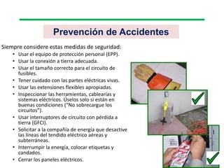 Prevención de Accidentes
Siempre considere estas medidas de seguridad:
• Usar el equipo de protección personal (EPP).
• Usar la conexión a tierra adecuada.
• Usar el tamaño correcto para el circuito de
fusibles.
• Tener cuidado con las partes eléctricas vivas.
• Usar las extensiones flexibles apropiadas.
• Inspeccionar las herramientas, cablearías y
sistemas eléctricos. Úselos solo si están en
buenas condiciones (“No sobrecargue los
circuitos”).
• Usar interruptores de circuito con pérdida a
tierra (GFCI).
• Solicitar a la compañía de energía que desactive
las líneas del tendido eléctrico aéreas y
subterráneas.
• Interrumpir la energía, colocar etiquetas y
candados.
• Cerrar los paneles eléctricos.
 
