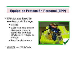 Equipo de Protección Personal (EPP)
• EPP para peligros de
electrocución incluye:
• Cascos
• Guantes de hule o con
aislamiento para la
capacidad de riesgo
eléctrico en el lugar de
trabajo.
• Ropa de aislamiento
• ¡NUNCA use EPP dañado!
 