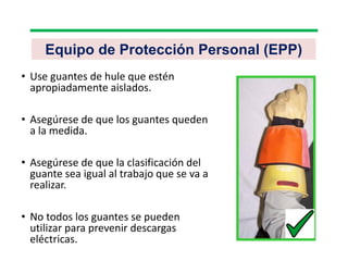 Equipo de Protección Personal (EPP)
• Use guantes de hule que estén
apropiadamente aislados.
• Asegúrese de que los guantes queden
a la medida.
• Asegúrese de que la clasificación del
guante sea igual al trabajo que se va a
realizar.
• No todos los guantes se pueden
utilizar para prevenir descargas
eléctricas.
 