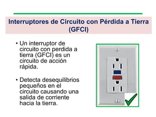 Interruptores de Circuito con Pérdida a Tierra
(GFCI)
• Un interruptor de
circuito con perdida a
tierra (GFCI) es un
circuito de acción
rápida.
• Detecta desequilibrios
pequeños en el
circuito causando una
salida de corriente
hacia la tierra.
 