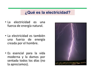 ¿Qué es la electricidad?
• La electricidad es una
fuerza de energía natural.
• La electricidad es también
una fuerza de energía
creada por el hombre.
• Es esencial para la vida
moderna y la damos por
sentada todos los días (no
la apreciamos).
 