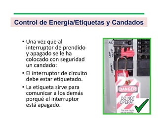 • Una vez que al
interruptor de prendido
y apagado se le ha
colocado con seguridad
un candado:
• El interruptor de circuito
debe estar etiquetado.
• La etiqueta sirve para
comunicar a los demás
porqué el interruptor
está apagado.
Control de Energía/Etiquetas y Candados
 