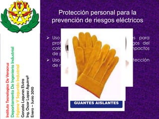 Protección personal para la
                                                                                                          prevención de riesgos eléctricos

                                                                                                         Uso de gafas y pantallas faciales para
                                                                                                          proteger al trabajador de los riesgos del
                                                                                                          calor intenso, las radiaciones y los impactos
                                    Departamento De Ingenieria Industrial




                                                                                                          de partículas.
                                                                                                         Uso de guantes aislantes para la protección
                                                                                                          de manos y brazos.
Instituto Tecnologico De Veracruz

                                    Higiene Y Segurida Industrial

                                                                            Ing. Oscar Lopez Aguirreº
                                                                            Gonzalo Lagunes Elvira

                                                                            Enero – Junio 2010
 