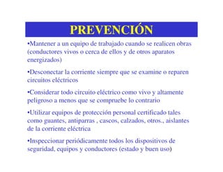 PREVENCIÓNPREVENCIÓN
•Mantener a un equipo de trabajado cuando se realicen obras
(conductores vivos o cerca de ellos y de otros aparatos
energizados)
•Desconectar la corriente siempre que se examine o reparen
circuitos eléctricos
•Considerar todo circuito eléctrico como vivo y altamente
peligroso a menos que se compruebe lo contrario
•Utilizar equipos de protección personal certificado tales
como guantes, antiparras , cascos, calzados, otros., aislantes
de la corriente eléctrica
•Inspeccionar periódicamente todos los dispositivos de
seguridad, equipos y conductores (estado y buen uso)
 