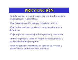 PREVENCIÓNPREVENCIÓN
•Instalar equipos y circuitos que estén construidos según la
reglamentación vigente (SEC)
•Que los equipos estén siempre conectados a tierra
•Que las instalaciones provisorias no se transformen en
definitivasdefinitivas
•Dejar espacios para trabajos de inspección y reparación
•Instruir al personal sobre los riesgos de la electricidad y
realización de trabajos seguros
•Emplear personal competente en trabajos de revisión y
mantención de las instalaciones eléctricas
 