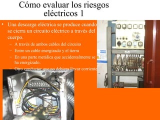Cómo evaluar los riesgos
eléctricos 1
• Una descarga eléctrica se produce cuando
se cierra un circuito eléctrico a través del
cuerpo.
– A través de ambos cables del circuito
– Entre un cable energizado y el tierra
– En una parte metálica que accidentalmente se
ha energizado.
– Otro conductor que no debiera llevar corriente
 