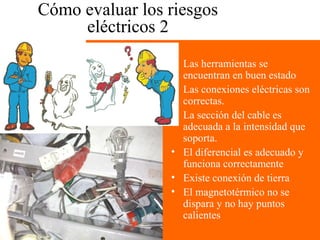 Cómo evaluar los riesgos
eléctricos 2
• Las herramientas se
encuentran en buen estado
• Las conexiones eléctricas son
correctas.
• La sección del cable es
adecuada a la intensidad que
soporta.
• El diferencial es adecuado y
funciona correctamente
• Existe conexión de tierra
• El magnetotérmico no se
dispara y no hay puntos
calientes
 