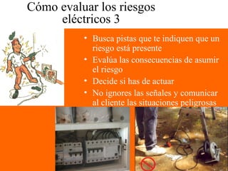 Cómo evaluar los riesgos
eléctricos 3
• Busca pistas que te indiquen que un
riesgo está presente
• Evalúa las consecuencias de asumir
el riesgo
• Decide si has de actuar
• No ignores las señales y comunicar
al cliente las situaciones peligrosas
 