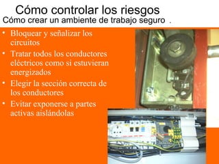 Cómo controlar los riesgos
Cómo crear un ambiente de trabajo seguro 1
• Bloquear y señalizar los
circuitos
• Tratar todos los conductores
eléctricos como si estuvieran
energizados
• Elegir la sección correcta de
los conductores
• Evitar exponerse a partes
activas aislándolas
 