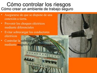 Cómo controlar los riesgos
Cómo crear un ambiente de trabajo seguro 2
• Asegurarse de que se dispone de una
conexión a tierra.
• Prevenir los choques eléctricos
mediante diferenciales
• Evitar sobrecargar los conductores
eléctricos
• Controlar la sobrecarga los circuitos
mediante magnetotérmicos adecuados
 
