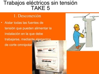 Trabajos eléctricos sin tensión
TAKE 5
1. Desconexión
• Aislar todas las fuentes de
tensión que pueden alimentar la
instalación en la que debe
trabajarse, mediante elementos
de corte omnipolar
 