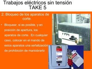 Trabajos eléctricos sin tensión
TAKE 5
2. Bloqueo de los aparatos de
corte.
• Bloquear, si es posible, y en
posición de apertura, los
aparatos de corte. En cualquier
caso, colocar en el mando de
estos aparatos una señalización
de prohibición de maniobrarlo
 