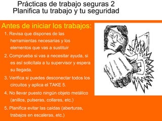 Prácticas de trabajo seguras 2
Planifica tu trabajo y tu seguridad
1. Revisa que dispones de las
herramientas necesarias y los
elementos que vas a sustituir
2. Comprueba si vas a necesitar ayuda, si
es así solicítala a tu supervisor y espera
su llegada.
3. Verifica si puedes desconectar todos los
circuitos y aplica el TAKE 5.
4. No llevar puesto ningún objeto metálico
(anillos, pulseras, collares, etc.)
5. Planifica evitar las caídas (aberturas,
trabajos en escaleras, etc.)
Antes de iniciar los trabajos:
 
