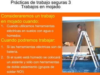 Prácticas de trabajo seguras 3
Trabajos en mojado
1. Cuando utilicemos herramientas
eléctricas en suelos con agua o
húmedos
Consideraremos un trabajo
en mojado cuando:
Cuando podremos trabajar:
1. Si las herramientas eléctricas son de
batería.
2. Si el suelo está húmedo se colocará
un aislante y sólo con herramientas
de doble aislamiento (grupos de
soldar NO!)
 