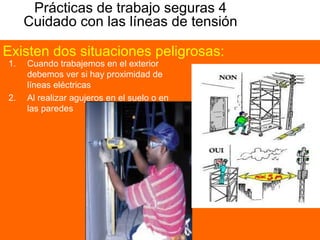 Prácticas de trabajo seguras 4
Cuidado con las líneas de tensión
1. Cuando trabajemos en el exterior
debemos ver si hay proximidad de
líneas eléctricas
2. Al realizar agujeros en el suelo o en
las paredes
Existen dos situaciones peligrosas:
 