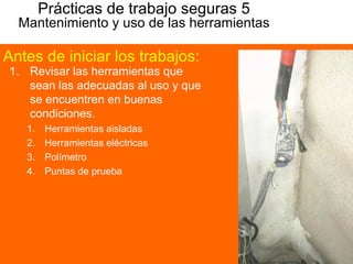 Prácticas de trabajo seguras 5
Mantenimiento y uso de las herramientas
1. Revisar las herramientas que
sean las adecuadas al uso y que
se encuentren en buenas
condiciones.
1. Herramientas aisladas
2. Herramientas eléctricas
3. Polímetro
4. Puntas de prueba
Antes de iniciar los trabajos:
 