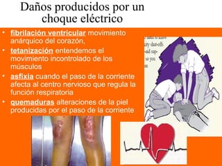 Daños producidos por un
choque eléctrico
• fibrilación ventricular movimiento
anárquico del corazón,
• tetanización entendemos el
movimiento incontrolado de los
músculos
• asfixia cuando el paso de la corriente
afecta al centro nervioso que regula la
función respiratoria
• quemaduras alteraciones de la piel
producidas por el paso de la corriente
 