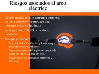Riesgos asociados al arco
eléctrico
• Ocurre cuando un alto amperaje atraviesa
un zona con aire y se produce una
descarga eléctrica luminosa
• Se llega a los 35.000ºC cuando se
producen.
• Riesgos principales
– Se emite radiación térmica y lumínica que
puede producir quemaduras
– Se produce una onda de presión que puede
dañar los oídos o lanzar objetos.
– Puede fundir los elementos metálicos y
lanzarlos
 