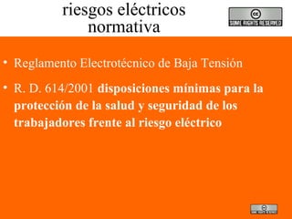 riesgos eléctricos
normativa
• Reglamento Electrotécnico de Baja Tensión
• R. D. 614/2001 disposiciones mínimas para la
protección de la salud y seguridad de los
trabajadores frente al riesgo eléctrico
 