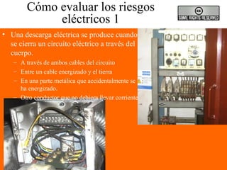 Cómo evaluar los riesgos
eléctricos 1
• Una descarga eléctrica se produce cuando
se cierra un circuito eléctrico a través del
cuerpo.
– A través de ambos cables del circuito
– Entre un cable energizado y el tierra
– En una parte metálica que accidentalmente se
ha energizado.
– Otro conductor que no debiera llevar corriente
 