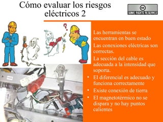 Cómo evaluar los riesgos
eléctricos 2
• Las herramientas se
encuentran en buen estado
• Las conexiones eléctricas son
correctas.
• La sección del cable es
adecuada a la intensidad que
soporta.
• El diferencial es adecuado y
funciona correctamente
• Existe conexión de tierra
• El magnetotérmico no se
dispara y no hay puntos
calientes
 