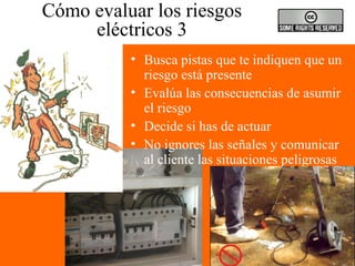 Cómo evaluar los riesgos
eléctricos 3
• Busca pistas que te indiquen que un
riesgo está presente
• Evalúa las consecuencias de asumir
el riesgo
• Decide si has de actuar
• No ignores las señales y comunicar
al cliente las situaciones peligrosas
 
