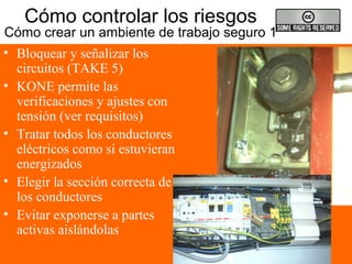Cómo controlar los riesgos
Cómo crear un ambiente de trabajo seguro 1
• Bloquear y señalizar los
circuitos (TAKE 5)
• KONE permite las
verificaciones y ajustes con
tensión (ver requisitos)
• Tratar todos los conductores
eléctricos como si estuvieran
energizados
• Elegir la sección correcta de
los conductores
• Evitar exponerse a partes
activas aislándolas
 